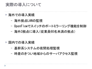 実際の導入について
 海外での導入実績
– 海外拠点LANの監視
– OpenFlowでスイッチのポートミラーリング機能を制御
– 海外3拠点に導入（従業員60名未満の拠点）
 国内での導入実績
– 基幹系システムの夜間処理監視
– 時差のきつい地域からのサーバアクセス監視
 