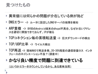 見つけたもの
 異常値には何らかの問題が介在している例が殆ど
 DNSエラー　->　ルータに設定したDNSサーバの故障を検知
 ARP重複　->　BYODのAndroid端末のdhcpd不具合、なぜか古いアドレ
スを適切に開放できておらず、IPが被る
 TCPコネクション毎の累積転送量 -> 巨大ダウンロードの検出
 TCP/UDP比率　->　ウイルス検出
 TCP再送 -> 現地NASで再送多発、20-30%程度の通信容量ロス　インタ
フェースのネゴシエーション不良？（調査中）
 かなり良い精度で問題に到達できている
（というかエラーをカウントしているから、ある意味当然）

 