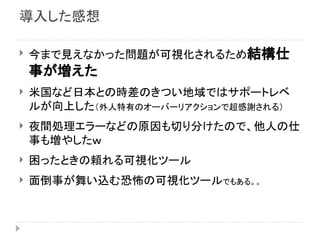 導入した感想
 今まで見えなかった問題が可視化されるため結構仕
事が増えた
 米国など日本との時差のきつい地域ではサポートレベ
ルが向上した（外人特有のオーバーリアクションで超感謝される）
 夜間処理エラーなどの原因も切り分けたので、他人の仕
事も増やしたｗ
 困ったときの頼れる可視化ツール
 面倒事が舞い込む恐怖の可視化ツールでもある。。
 