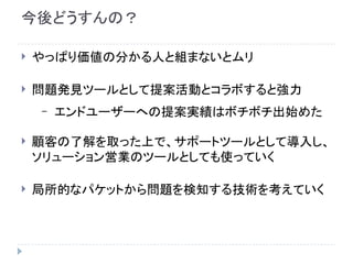 今後どうすんの？
 やっぱり価値の分かる人と組まないとムリ
 問題発見ツールとして提案活動とコラボすると強力
– エンドユーザーへの提案実績はボチボチ出始めた
 顧客の了解を取った上で、サポートツールとして導入し、
ソリューション営業のツールとしても使っていく
 局所的なパケットから問題を検知する技術を考えていく
 