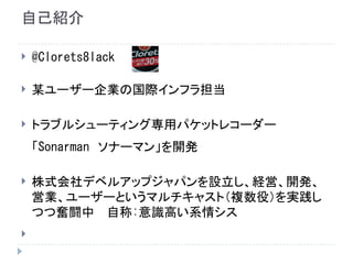 自己紹介
 @Clorets8lack
 某ユーザー企業の国際インフラ担当
 トラブルシューティング専用パケットレコーダー
「Sonarman　ソナーマン」を開発
 株式会社デベルアップジャパンを設立し、経営、開発、
営業、ユーザーというマルチキャスト（複数役）を実践し
つつ奮闘中 　自称:意識高い系情シス

 