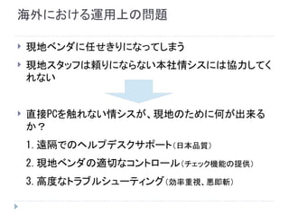 海外における運用上の問題
 現地ベンダに任せきりになってしまう
 現地スタッフは頼りにならない本社情シスには協力してく
れない
 直接PCを触れない情シスが、現地のために何が出来る
か？
1.遠隔でのヘルプデスクサポート（日本品質）
2.現地ベンダの適切なコントロール（チェック機能の提供）
3.高度なトラブルシューティング（効率重視、悪即斬）
 