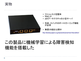 実物
この製品に機械学習による障害検知
機能を搭載した
●
ファンレス小型筐体
● Web UI
● x64アーキテクチャの小型サーバ
●
別途、スイッチのポートミラーリング機能
が必須
● 無償VM版を公開中
http://develup-japan.co.jp/wp/works/sonarman-free-edition/
 