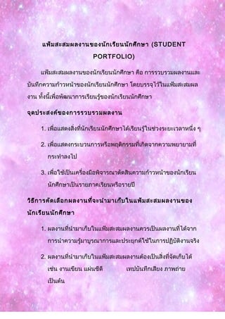 แฟ้มสะสมผลงานของนักเรียนนักศึกษา (STUDENT
PORTFOLIO)
แฟ้มสะสมผลงานของนักเรียนนักศึกษา คือ การรวบรวมผลงานและ
บันทึกความก้าวหน้าของนักเรียนนักศึกษา โดยบรรจุไว้ในแฟ้มสะสมผล
งาน ทั้งนี้เพื่อพัฒนาการเรียนรู้ของนักเรียนนักศึกษา
จุดประสงค์ของการรวบรวมผลงาน
1. เพื่อแสดงสิ่งที่นักเรียนนักศึกษาได้เรียนรู้ในช่วงระยะเวลาหนึ่ง ๆ
2. เพื่อแสดงกระบวนการหรือพฤติกรรมที่เกิดจากความพยายามที่
กระทำาลงไป
3. เพื่อใช้เป็นเครื่องมือพิจารณาตัดสินความก้าวหน้าของนักเรียน
นักศึกษาเป็นรายภาคเรียนหรือรายปี
วิธีการคัดเลือกผลงานที่จะนำามาเก็บในแฟ้มสะสมผลงานของ
นักเรียนนักศึกษา
1. ผลงานที่นำามาเก็บในแฟ้มสะสมผลงานควรเป็นผลงานที่ได้จาก
การนำาความรู้มาบูรณาการและประยุกต์ใช้ในการปฏิบัติงานจริง
2. ผลงานที่นำามาเก็บในแฟ้มสะสมผลงานต้องเป็นสิ่งที่จัดเก็บได้
เช่น งานเขียน แผ่นซีดี เทปบันทึกเสียง ภาพถ่าย
เป็นต้น
 