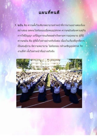 แผนที่คนดี
1. ขยัน คือ ความตั้งใจเพียรพยายามทำาหน้าที่การงานอย่างต่อเนื่อง
สมำ่าเสมอ อดทนไม่ท้อถอยเมื่อพบอุปสรรค ความขยันต้องควบคู่กับ
การใช้ปัญญา แก้ปัญหาจนเกิดผลสำาเร็จตามความมุ่งหมาย ผู้ที่มี
ความขยัน คือ ผู้ที่ตั้งใจทำาอย่างจริงจังต่อ เนื่องในเรื่องที่ถูกที่ควร
เป็นคนสู้งาน มีความพยายาม ไม่ท้อถอย กล้าเผชิญอุปสรรค รัก
งานที่ทำา ตั้งใจทำาหน้าที่อย่างจริงจัง
 