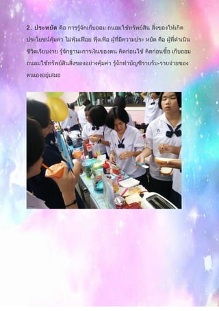 2. ประหยัด คือ การรู้จักเก็บออม ถนอมใช้ทรัพย์สิน สิ่งของให้เกิด
ประโยชน์คุ้มค่า ไม่ฟุ่มเฟือย ฟุ้งเฟ้อ ผู้ที่มีความประ หยัด คือ ผู้ที่ดำาเนิน
ชีวิตเรียบง่าย รู้จักฐานะการเงินของตน คิดก่อนใช้ คิดก่อนซื้อ เก็บออม
ถนอมใช้ทรัพย์สินสิ่งของอย่างคุ้มค่า รู้จักทำาบัญชีรายรับ-รายจ่ายของ
ตนเองอยู่เสมอ
 