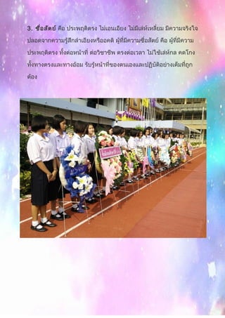 3. ซื่อสัตย์ คือ ประพฤติตรง ไม่เอนเอียง ไม่มีเล่ห์เหลี่ยม มีความจริงใจ
ปลอดจากความรู้สึกลำาเอียงหรืออคติ ผู้ที่มีความซื่อสัตย์ คือ ผู้ที่มีความ
ประพฤติตรง ทั้งต่อหน้าที่ ต่อวิชาชีพ ตรงต่อเวลา ไม่ใช้เล่ห์กล คดโกง
ทั้งทางตรงและทางอ้อม รับรู้หน้าที่ของตนเองและปฏิบัติอย่างเต็มที่ถูก
ต้อง
 