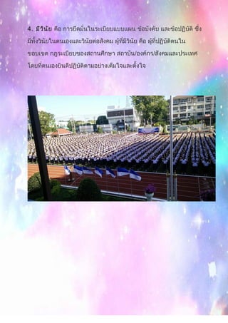 4. มีวินัย คือ การยึดมั่นในระเบียบแบบแผน ข้อบังคับ และข้อปฏิบัติ ซึ่ง
มีทั้งวินัยในตนเองและวินัยต่อสังคม ผู้ที่มีวินัย คือ ผู้ที่ปฏิบัติตนใน
ขอบเขต กฎระเบียบของสถานศึกษา สถาบัน/องค์กร/สังคมและประเทศ
โดยที่ตนเองยินดีปฏิบัติตามอย่างเต็มใจและตั้งใจ
 