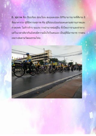 5. สุภาพ คือ เรียบร้อย อ่อนโยน ละมุนละม่อม มีกิริยามารยาทที่ดีงาม มี
สัมมาคารวะ ผู้ที่มีความสุภาพ คือ ผู้ที่อ่อนน้อมถ่อมตนตามสถานภาพและ
กาลเทศะ ไม่ก้าวร้าว รุนแรง วางอำานาจข่มผู้อื่น ทั้งโดยวาจาและท่าทาง
แต่ในเวลาเดียวกันยังคงมีความมั่นใจในตนเอง เป็นผู้ที่มีมารยาท วางตน
เหมาะสมตามวัฒนธรรมไทย
 