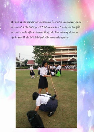 6. สะอาด คือ ปราศจากความมัวหมอง ทั้งกาย ใจ และสภาพแวดล้อม
ความผ่องใส เป็นที่เจริญตา ทำาให้เกิดความสบายใจแก่ผู้พบเห็น ผู้ที่มี
ความสะอาด คือ ผู้รักษาร่างกาย ที่อยู่อาศัย สิ่งแวดล้อมถูกต้องตาม
สุขลักษณะ ฝึกฝนจิตใจมิให้ขุ่นมัว มีความแจ่มใสอยู่เสมอ
 