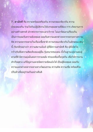 7. สามัคคี คือ ความพร้อมเพรียงกัน ความกลมเกลียวกัน ความ
ปรองดองกัน ร่วมใจกันปฏิบัติงานให้บรรลุผลตามที่ต้อง การ เกิดงานการ
อย่างสร้างสรรค์ ปราศจากการทะเลาะวิวาท ไม่เอารัดเอาเปรียบกัน
เป็นการยอมรับความมีเหตุผล ยอมรับความแตกต่างหลากหลายทางความ
คิด ความหลากหลายในเรื่องเชื้อชาติ ความกลมเกลียวกันในลักษณะเช่น
นี้ เรียกอีกอย่างว่า ความสมานฉันท์ ผู้ที่มีความสามัคคี คือ ผู้ที่เปิดใจ
กว้างรับฟังความคิดเห็นของผู้อื่น รู้บทบาทของตน ทั้งในฐานะผู้นำาและผู้
ตามที่ดี มีความมุ่งมั่นต่อการรวมพลัง ช่วยเหลือเกื้อกูลกัน เพื่อให้การงาน
สำาเร็จลุล่วง แก้ปัญหาและขจัดความขัดแย้งได้ เป็นผู้มีเหตุผล ยอมรับ
ความแตกต่างหลากหลายทางวัฒนธรรม ความคิด ความเชื่อ พร้อมที่จะ
ปรับตัวเพื่ออยู่ร่วมกันอย่างสันติ
 