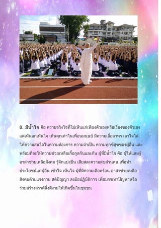 8. มีนำ้าใจ คือ ความจริงใจที่ไม่เห็นแก่เพียงตัวเองหรือเรื่องของตัวเอง
แต่เห็นอกเห็นใจ เห็นคุณค่าในเพื่อนมนุษย์ มีความเอื้ออาทร เอาใจใส่
ให้ความสนใจในความต้องการ ความจำาเป็น ความทุกข์สุขของผู้อื่น และ
พร้อมที่จะให้ความช่วยเหลือเกื้อกูลกันและกัน ผู้ที่มีนำ้าใจ คือ ผู้ให้และผู้
อาสาช่วยเหลือสังคม รู้จักแบ่งปัน เสียสละความสุขส่วนตน เพื่อทำา
ประโยชน์แก่ผู้อื่น เข้าใจ เห็นใจ ผู้ที่มีความเดือดร้อน อาสาช่วยเหลือ
สังคมด้วยแรงกาย สติปัญญา ลงมือปฏิบัติการ เพื่อบรรเทาปัญหาหรือ
ร่วมสร้างสรรค์สิ่งดีงามให้เกิดขึ้นในชุมชน
 