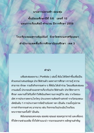 นางสาวปลายฟ้า อ่อนชุ่ม
ชั้นมัธยมศึกษาปีที่ 5/6 เลขที่ 10
แผนการเรียนศิลป์-คำานวณ ปีการศึกษา 2558
โรงเรียนจอมสุรางค์อุปถัมภ์ จังหวัดพระนครศรีอยุธยา
สำานักงานเขตพื้นที่การศึกษามัธยมศึกษา เขต 3
คำานำา
แฟ้มสะสมผลงาน ( Portfolio ) เล่มนี้ ดิฉันได้จัดทำาขึ้นเพื่อเป็น
ตัวแทนนำาเสนอข้อมูล ประวัติส่วนตัว ผลทางการศึกษา ความรู้ ความ
สามารถ ทักษะ รวมถึงกิจกรรมต่าง ๆ ที่ดิฉันได้เข้าร่วม โดยแฟ้มสะสมผม
งานเล่มนี้ ประกอบด้วยเอกสารเกี่ยวกับประวัติส่วนตัว ประวัติทางการ
ศึกษา ผลงานที่ได้รับที่ทำาให้ดิฉันเกิดความภาคภูมิใจ เช่น รางวัลชนะ
เลิศ การประกวดพานไหว้ครู ประเภทความคิดสร้างสรรค์ รางวัลรองชนะ
เลิศอันดับ 1 การประกวดการจัดป้ายนิเทศ ฯลฯ เป็นต้น รวมทั้งรูปภาพ
การทำากิจกรรมต่างๆ มากมาย เช่น กิจกรรมวันประเมินโรงเรียน
พระราชทานครั้งที่7 เป็นต้น
ดิฉันขอขอบพระคุณ คุณพ่อ คุณแม่ คุณครูอาจารย์ และเพื่อนๆ
ที่ให้ความช่วยเหลือ ทั้งให้คำาแนะนำา รวบรวมเอกสาร หลักฐานสำาคัญ
 