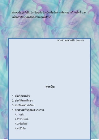 ต่างๆ ข้อมูลที่เป็นประโยชน์อย่างยิ่งเพื่อจัดทำาแฟ้มผลงานในครั้งนี้ และ
เพื่อการศึกษาต่อในสถาบันอุดมศึกษา
นางสาวปลายฟ้า อ่อนชุ่ม
สารบัญ
1. ประวัติส่วนตัว
2. ประวัติการศึกษา
3. บันทึกผลการเรียน
4. คุณธรรมพื้นฐาน 8 ประการ
4.1 ขยัน
4.2 ประหยัด
4.3 ซื่อสัตย์
4.4 มีวินัย
 