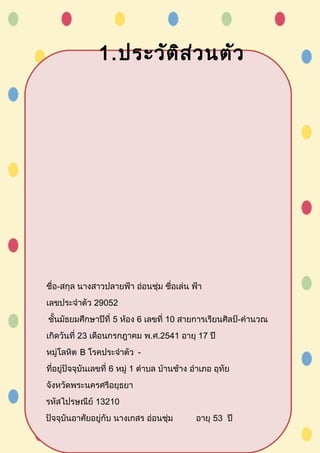 1.ประวัติส่วนตัว
ชื่อ-สกุล นางสาวปลายฟ้า อ่อนชุ่ม ชื่อเล่น ฟ้า
เลขประจำาตัว 29052
ชั้นมัธยมศึกษาปีที่ 5 ห้อง 6 เลขที่ 10 สายการเรียนศิลป์-คำานวณ
เกิดวันที่ 23 เดือนกรกฎาคม พ.ศ.2541 อายุ 17 ปี
หมู่โลหิต B โรคประจำาตัว -
ที่อยู่ปัจจุบันเลขที่ 6 หมู่ 1 ตำาบล บ้านช้าง อำาเภอ อุทัย
จังหวัดพระนครศรีอยุธยา
รหัสไปรษณีย์ 13210
ปัจจุบันอาศัยอยู่กับ นางเกสร อ่อนชุ่ม อายุ 53 ปี
 