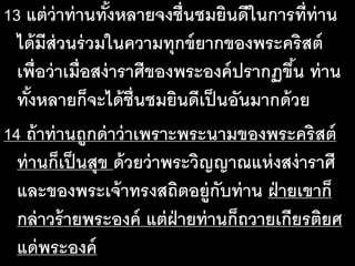 13 แต่ว่าท่านทั้งหลายจงชื่นชมยินดีในการที่ท่าน
ได้มีส่วนร่วมในความทุกข์ยากของพระคริสต์
เพื่อว่าเมื่อสง่าราศีของพระองค์ปรากฏขึ้น ท่าน
ทั้งหลายก็จะได้ชื่นชมยินดีเป็นอันมากด้วย
14 ถ้าท่านถูกด่าว่าเพราะพระนามของพระคริสต์
ท่านก็เป็นสุข ด้วยว่าพระวิญญาณแห่งสง่าราศี
และของพระเจ้าทรงสถิตอยู่กับท่าน ฝ่ายเขาก็
กล่าวร้ายพระองค์ แต่ฝ่ายท่านก็ถวายเกียรติยศ
แด่พระองค์
 