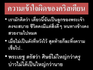 ความเข้าใจผิดของคริสเตียน
• เรามักคิดว่า เดี่ยวนี้ฉันเป็นลูกของพระเจ้า
คงจะสบาย ชีวิตคงมีแต่สิ่งดีๆ หนทางข้างคง
สวยงามไปหมด
• เมื่อไม่เป็นดังที่หวังไว้ สุดท้ายก็ละทิ้งความ
เชื่อไป..
•พระเยซู ตรัสว่า ศิษย์ไม่ใหญ่กว่าครู
บ่าวไม่ได้เป็นใหญ่กว่านาย
 