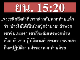ยน. 15:20..จงระลึกถึงคาที่เรากล่าวกับพวกท่านแล้ว
ว่า ‘บ่าวไม่ได้เป็นใหญ่กว่านาย’ ถ้าพวก
เขาข่มเหงเรา เขาก็จะข่มเหงพวกท่าน
ด้วย ถ้าเขาปฏิบัติตามคาของเรา พวกเขา
ก็จะปฏิบัติตามคาของพวกท่านด้วย
 
