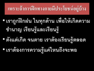 เพราะถ้า​การ​ฝึก​ทาง​กาย​มี​ประ​โยชน์​อยู่​บ้าง
•เราถูกฝึกฝน ในทุกด้าน เพื่อให้เกิดความ
ชานาญ เรียนรู้และเรียนรู้
•ตังแต่เกิด จนตาย เราต้องเรียนรู้ตลอด
•เราต้องการความรู้แค่ไหนถึงจะพอ
 