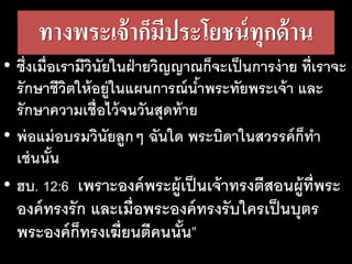 ทาง​พระ​เจ้า​ก็​มี​ประ​โยชน์​ทุก​ด้าน
• ซึ่งเมื่อเรามีวินัยในฝ่ายวิญญาณก็จะเป็นการง่าย ที่เราจะ
รักษาชีวิตให้อยู่ในแผนการณ์น้าพระทัยพระเจ้า และ
รักษาความเชื่อไว้จนวันสุดท้าย
• พ่อแม่อบรมวินัยลูกๆ ฉันใด พระบิดาในสวรรค์ก็ทา
เช่นนั้น
• ฮบ. 12:6 เพราะองค์พระผู้เป็นเจ้าทรงตีสอนผู้ที่พระ
องค์ทรงรัก และเมื่อพระองค์ทรงรับใครเป็นบุตร
พระองค์ก็ทรงเฆี่ยนตีคนนั้น”
 