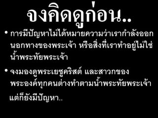 จงคิดดูก่อน..• การมีปัญหาไม่ได้หมายความว่าเรากาลังออก
นอกทางของพระเจ้า หรือสิ่งที่เราทาอยู่ไม่ใช่
น้าพระทัยพระเจ้า
• จงมองดูพระเยซูคริสต์ และสาวกของ
พระองค์ทุกคนต่างทาตามน้าพระทัยพระเจ้า
แต่ก็ยังมีปัญหา..
 