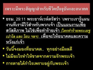 เพราะ​มี​พระ​สัญญา​สา​หรับ​ชีวิต​ปัจจุ​บัน​และ​อนาคต
• ยรม. 29:11 พระยาห์เวห์ตรัสว่า ‘เพราะเรารู้แผน
งานที่เรามีไว้สาหรับพวกเจ้า เป็นแผนงานเพื่อ
สวัสดิภาพ ไม่ใช่เพื่อทาร้ายเจ้า (ใครทำร้ำยพระเยซู
เปำโล และ โยบ ฯลฯ) เพื่อจะให้อนาคตและความ
หวังแก่เจ้า
• วันนี้จงมองที่อนาคต.. ทุกอย่างมีผลดี
• ไม่มีอะไรทาให้ขาดจากความรักพระเจ้า
• การตายได้กาไรเพราะอยู่กับพระเจ้า
 