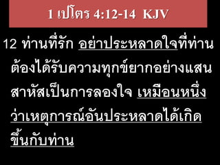 1 เปโตร​4:12-14 KJV
12 ท่านที่รัก อย่าประหลาดใจที่ท่าน
ต้องได้รับความทุกข์ยากอย่างแสน
สาหัสเป็นการลองใจ เหมือนหนึ่ง
ว่าเหตุการณ์อันประหลาดได้เกิด
ขึ้นกับท่าน
 