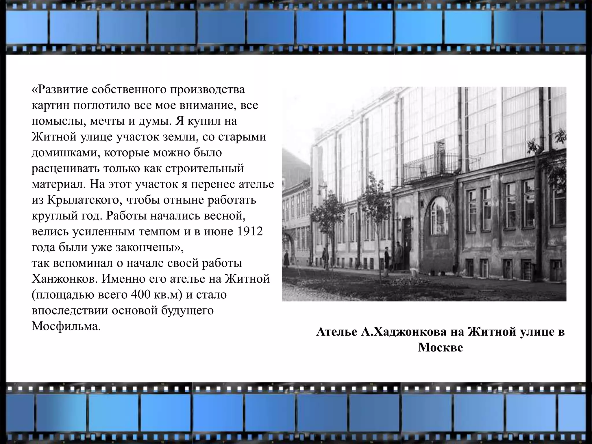«Развитие собственного производства
картин поглотило все мое внимание, все
помыслы, мечты и думы. Я купил на
Житной улице участок земли, со старыми
домишками, которые можно было
расценивать только как строительный
материал. На этот участок я перенес ателье
из Крылатского, чтобы отныне работать
круглый год. Работы начались весной,
велись усиленным темпом и в июне 1912
года были уже закончены»,
так вспоминал о начале своей работы
Ханжонков. Именно его ателье на Житной
(площадью всего 400 кв.м) и стало
впоследствии основой будущего
Мосфильма. Ателье А.Хаджонкова на Житной улице в
Москве
 