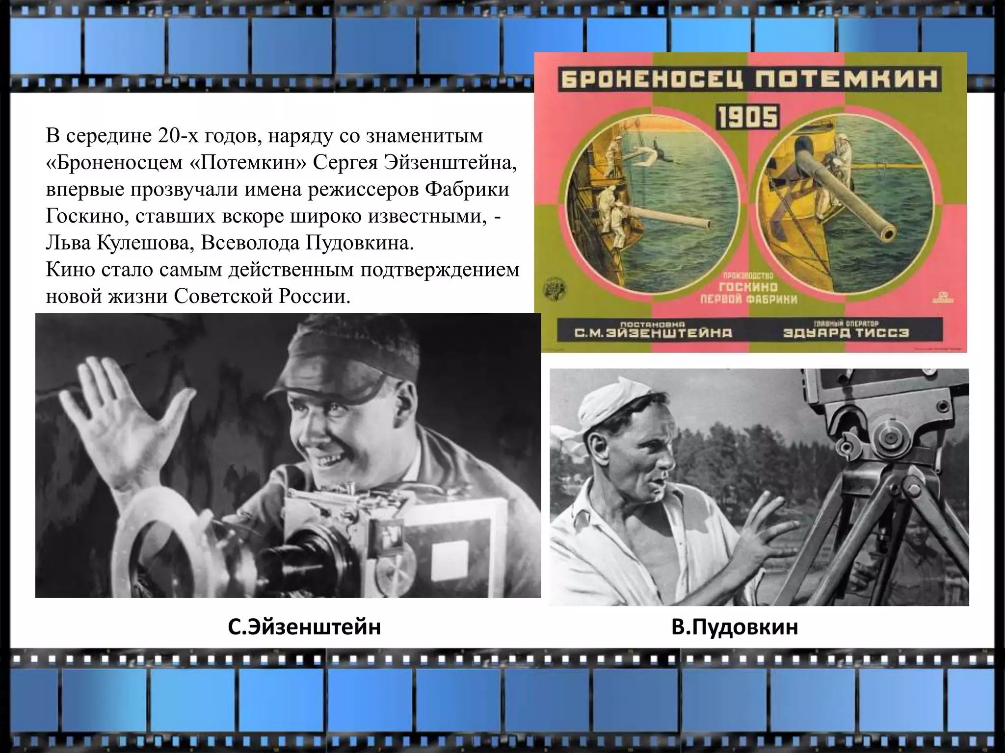 В середине 20-х годов, наряду со знаменитым
«Броненосцем «Потемкин» Сергея Эйзенштейна,
впервые прозвучали имена режиссеров Фабрики
Госкино, ставших вскоре широко известными, -
Льва Кулешова, Всеволода Пудовкина.
Кино стало самым действенным подтверждением
новой жизни Советской России.
С.Эйзенштейн В.Пудовкин
 