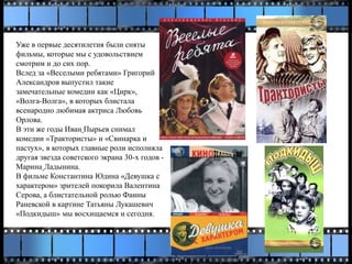 Уже в первые десятилетия были сняты
фильмы, которые мы с удовольствием
смотрим и до сих пор.
Вслед за «Веселыми ребятами» Григорий
Александров выпустил такие
замечательные комедии как «Цирк»,
«Волга-Волга», в которых блистала
всенародно любимая актриса Любовь
Орлова.
В эти же годы Иван Пырьев снимал
комедии «Трактористы» и «Свинарка и
пастух», в которых главные роли исполняла
другая звезда советского экрана 30-х годов -
Марина Ладынина.
В фильме Константина Юдина «Девушка с
характером» зрителей покорила Валентина
Серова, а блистательной ролью Фаины
Раневской в картине Татьяны Лукашевич
«Подкидыш» мы восхищаемся и сегодня.
 