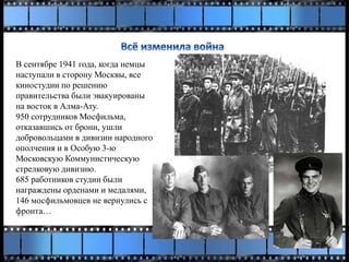 В сентябре 1941 года, когда немцы
наступали в сторону Москвы, все
киностудии по решению
правительства были эвакуированы
на восток в Алма-Ату.
950 сотрудников Мосфильма,
отказавшись от брони, ушли
добровольцами в дивизии народного
ополчения и в Особую 3-ю
Московскую Коммунистическую
стрелковую дивизию.
685 работников студии были
награждены орденами и медалями,
146 мосфильмовцев не вернулись с
фронта…
 