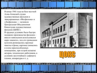 В конце 1941 года на базе местной
Алма-Атинской студии
художественных фильмов и
эвакуированных «Мосфильма» и
«Ленфильма» — возникла
Центральная Объединенная
Киностудия художественных
фильмов (ЦОКС).
В трудных условиях было быстро
налажено производство фильмов -
вместо павильонов использовался
цирк «шапито», под его громадным
куполом размещались крупные
макеты и фоны, картины снимались
в плохо приспособленных
помещениях, при острой нехватке
актеров, технических работников, в
условиях жесточайшего дефицита
пленки, аппаратуры и т. д.
 
