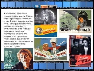 В тяжелейших фронтовых
условиях людям гораздо больше,
чем в мирное время требовался
отдых. Именно поэтому во время
войны кинопроизводство было
приравнено к военному –
несмотря ни на что в эти годы
продолжали сниматься
искрометные комедии или
фильмы, поддерживающие
общий боевой дух, а многие
популярные актеры выезжали на
фронт в составе особых
фронтовых бригад.
 