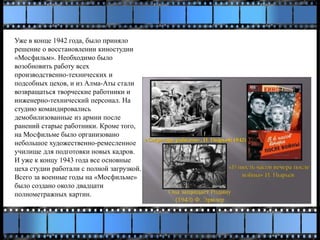 Уже в конце 1942 года, было приняло
решение о восстановлении киностудии
«Мосфильм». Необходимо было
возобновить работу всех
производственно-технических и
подсобных цехов, и из Алма-Аты стали
возвращаться творческие работники и
инженерно-технический персонал. На
студию командировались
демобилизованные из армии после
ранений старые работники. Кроме того,
на Мосфильме было организовано
небольшое художественно-ремесленное
училище для подготовки новых кадров.
И уже к концу 1943 года все основные
цеха студии работали с полной загрузкой.
Всего за военные годы на «Мосфильме»
было создано около двадцати
полнометражных картин.
 