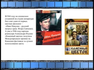 В1944 году на специально
созданной на студии аппаратуре
был снят один из первых
цветных фильмов –
«Иван Никулин – русский
матрос» (реж. Игорь Савченко).
А уже в 1946 году картина
режиссера Александра Птушко
«Каменный цветок» получила
Международную премию на
Каннском фестивале за лучшее
использование цвета.
 