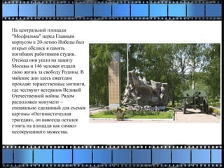 На центральной площади
"Мосфильма" перед Главным
корпусом к 20-летию Победы был
открыт обелиск в память
погибших работников студии.
Отсюда они ушли на защиту
Москвы и 146 человек отдали
свою жизнь за свободу Родины. В
майские дни здесь ежегодно
проходят торжественные митинги,
где чествуют ветеранов Великой
Отечественной войны. Рядом
расположен монумент –
специально сделанный для съемок
картины «Оптимистическая
трагедия», он навсегда остался
стоять на площади как символ
несокрушимого мужества.
 