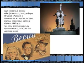 Всем известный символ
«Мосфильма», скульптура Веры
Мухиной «Рабочий и
колхозница», в качестве заставки
впервые появилась в картине
«Весна» 1947 года.
При этом использовалась не
оригинальная скульптура, а ее
метровая копия.
 