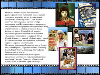 60-е годы привнесли еще больше новых
режиссерских имен: Тарковский снял «Иваново
детство» и по новому посмотрел на русскую
историю в «Андрее Рублеве», Элем Климов
выпустил блистательную картину «Добро
пожаловать, или Посторонним вход воспрещен»,
Владимир Мотыль практически создал новый жанр
отечественного «вестерна» фильмом «Белое
солнце пустыни», Леонид Гайдай покорил
миллионы зрителей знаменитыми комедиями
«Кавказская пленница» и «Операция «Ы», а
Сергей Бондарчук- эпопеей «Война и мир» - одной
из самых сложных в постановочном отношении
картин в мировом киноискусстве.
В эти годы на студии работали Александр Алов и
Владимир Наумов , Лариса Шепитько, Владимир
Басов, Юрий Озеров, Александр Митта, Ролан
Быков и многие другие.
Одновременно с молодыми режиссерами
продолжали успешно работать мастера старшего
поколения - Михаил Ромм снял «Девять дней
одного года», Александр Зархи- «Высоту».
 