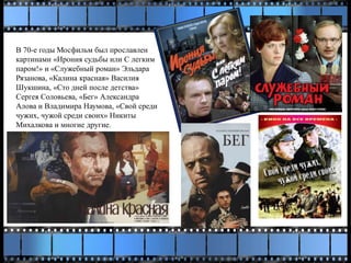 В 70-е годы Мосфильм был прославлен
картинами «Ирония судьбы или С легким
паром!» и «Служебный роман» Эльдара
Рязанова, «Калина красная» Василия
Шукшина, «Сто дней после детства»
Сергея Соловьева, «Бег» Александра
Алова и Владимира Наумова, «Свой среди
чужих, чужой среди своих» Никиты
Михалкова и многие другие.
 