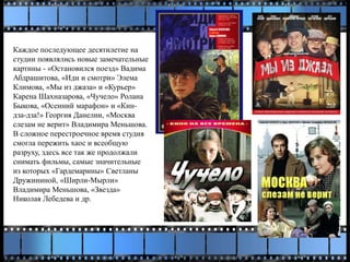 Каждое последующее десятилетие на
студии появлялись новые замечательные
картины - «Остановился поезд» Вадима
Абдрашитова, «Иди и смотри» Элема
Климова, «Мы из джаза» и «Курьер»
Карена Шахназарова, «Чучело» Ролана
Быкова, «Осенний марафон» и «Кин-
дза-дза!» Георгия Данелии, «Москва
слезам не верит» Владимира Меньшова.
В сложное перестроечное время студия
смогла пережить хаос и всеобщую
разруху, здесь все так же продолжали
снимать фильмы, самые значительные
из которых «Гардемарины» Светланы
Дружининой, «Ширли-Мырли»
Владимира Меньшова, «Звезда»
Николая Лебедева и др.
 
