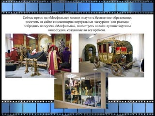Сейчас прямо на «Мосфильме» можно получить бесплатное образование,
посетить на сайте киноконцерна виртуальные экскурсии или реально
побродить по музею «Мосфильма», посмотреть онлайн лучшие картины
киностудии, созданные во все времена.
 
