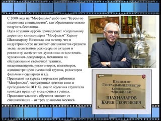 С 2000 года на "Мосфильме" работают "Курсы по
подготовке специалистов", где образование можно
получить бесплатно.
Идея создания курсов принадлежит генеральному
директору киноконцерна "Мосфильм" Карену
Шахназарову. Возникла она потому, что в
индустрии остро не хватает специалистов среднего
звена: ассистентов режиссера по актерам и
реквизиту, ассистентов художника по костюмам,
художников-декораторов, механиков по
обслуживанию съемочной техники,
видеоинженеров, реквизиторов, костюмеров,
администраторов съемочной группы, редакторов
фильмов и сценариев и т.д.
Преподают на курсах творческие работники
"Мосфильма", заслуженные деятели кино и
преподаватели ВГИКа, после обучения слушатели
проходят практику в съемочных группах.
Продолжительность обучения зависит от
специализации – от трех до восьми месяцев.
 