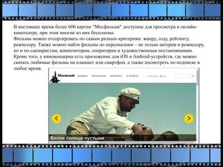 В настоящее время более 600 картин "Мосфильма" доступны для просмотра в онлайн-
кинотеатре, при этом многие из них бесплатны.
Фильмы можно отсортировать по самым разным критериям: жанру, году, рейтингу,
режиссеру. Также можно найти фильмы по персоналиям – не только актерам и режиссеру,
но и по сценаристам, композиторам, операторам и художественным постановщикам.
Кроме того, у киноконцерна есть приложение для iOS и Android-устройств, где можно
скачать любимые фильмы на планшет или смартфон, а также посмотреть по подписке в
любое время.
 