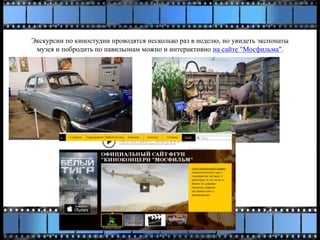 Экскурсии по киностудии проводятся несколько раз в неделю, но увидеть экспонаты
музея и побродить по павильонам можно и интерактивно на сайте "Мосфильма".
 