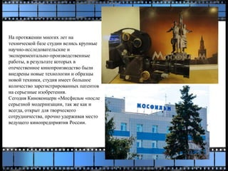 На протяжении многих лет на
технической базе студии велись крупные
научно-исследовательские и
экспериментально-производственные
работы, в результате которых в
отечественное кинопроизводство были
внедрены новые технологии и образцы
новой техники, студия имеет большое
количество зарегистрированных патентов
на серьезные изобретения.
Сегодня Киноконцерн «Мосфильм «после
серьезной модернизации, так же как и
всегда, открыт для творческого
сотрудничества, прочно удерживая место
ведущего кинопредприятия России.
 