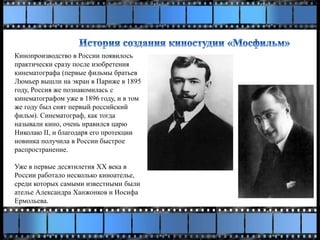Кинопроизводство в России появилось
практически сразу после изобретения
кинематографа (первые фильмы братьев
Люмьер вышли на экран в Париже в 1895
году, Россия же познакомилась с
кинематографом уже в 1896 году, и в том
же году был снят первый российский
фильм). Синематограф, как тогда
называли кино, очень нравился царю
Николаю II, и благодаря его протекции
новинка получила в России быстрое
распространение.
Уже в первые десятилетия ХХ века в
России работало несколько киноателье,
среди которых самыми известными были
ателье Александра Ханжонков и Иосифа
Ермольева.
 