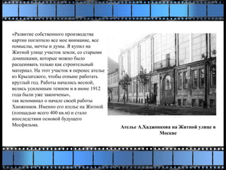 «Развитие собственного производства
картин поглотило все мое внимание, все
помыслы, мечты и думы. Я купил на
Житной улице участок земли, со старыми
домишками, которые можно было
расценивать только как строительный
материал. На этот участок я перенес ателье
из Крылатского, чтобы отныне работать
круглый год. Работы начались весной,
велись усиленным темпом и в июне 1912
года были уже закончены»,
так вспоминал о начале своей работы
Ханжонков. Именно его ателье на Житной
(площадью всего 400 кв.м) и стало
впоследствии основой будущего
Мосфильма. Ателье А.Хаджонкова на Житной улице в
Москве
 