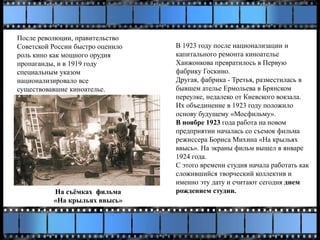 После революции, правительство
Советской России быстро оценило
роль кино как мощного орудия
пропаганды, и в 1919 году
специальным указом
национализировало все
существовавшие киноателье.
В 1923 году после национализации и
капитального ремонта киноателье
Ханжонкова превратилось в Первую
фабрику Госкино.
Другая, фабрика - Третья, разместилась в
бывшем ателье Ермольева в Брянском
переулке, недалеко от Киевского вокзала.
Их объединение в 1923 году положило
основу будущему «Мосфильму».
В ноябре 1923 года работа на новом
предприятии началась со съемок фильма
режиссера Бориса Михина «На крыльях
ввысь». На экраны фильм вышел в январе
1924 года.
С этого времени студия начала работать как
сложившийся творческий коллектив и
именно эту дату и считают сегодня днем
рождением студии.На съёмках фильма
«На крыльях ввысь»
 