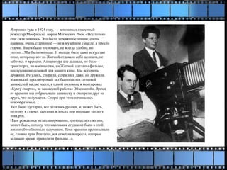 Я пришел туда в 1924 году, — вспоминал известный
режиссер Мосфильма Абрам Матвеевич Роом.- Все только
еще складывалось. Это было деревянное здание, очень
наивное, очень старинное — не в музейном смысле, а просто
старое. В нем было тесновато, не всегда удобно, но
уютно…Мы были молоды. И молодо было само искусство
кино, которому все на Житной отдавали себя целиком, не
заботясь о времени. Аппаратура еле дышала, не было
транспорта, но именно там, на Житной, сделаны фильмы,
послужившие основой для нашего кино. Мы все очень
дружили. Ругались, спорили, ссорились даже, но дружили.
Маленький просмотровый зал был поделен ситцевой
занавеской на две части, в одной половине я монтировал
«Бухту смерти», за занавеской работал Эйзенштейн. Время
от времени мы отбрасывали занавеску и смотрели друг на
друга, что получается. Споры при этом начинались
невообразимые. ..
Все было кустарно, все делалось руками, и, может быть,
поэтому в старых картинах я до сих пор ощущаю теплоту
этих рук.
Идеи рождались незапланированно, приходили из жизни,
может быть, потому, что маленькая студия не была в этой
жизни обособленным островком. Токи времени пронизывали
ее, словно лучи Рентгена, и в ответ на вопросы, которые
задавало время, приходили фильмы...».
 