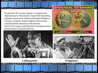 В середине 20-х годов, наряду со знаменитым
«Броненосцем «Потемкин» Сергея Эйзенштейна,
впервые прозвучали имена режиссеров Фабрики
Госкино, ставших вскоре широко известными, -
Льва Кулешова, Всеволода Пудовкина.
Кино стало самым действенным подтверждением
новой жизни Советской России.
С.Эйзенштейн В.Пудовкин
 